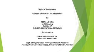 Topic of Assignment
“CLASSIFICATION OF THE RESEARCH”
By
REENA LOHANA
M.Ed Morning
Roll No. 17
SUBJECT: EDUCATIONAL RESEARCH
Submitted to
SIR DR.AMJAD ALI ARAIN
ASSISTANT PROFESSOR
Dept. of Psychological Testing Guidance & Research
Faculty of Education Hyderabad, University of Sindh, Pakistan
 