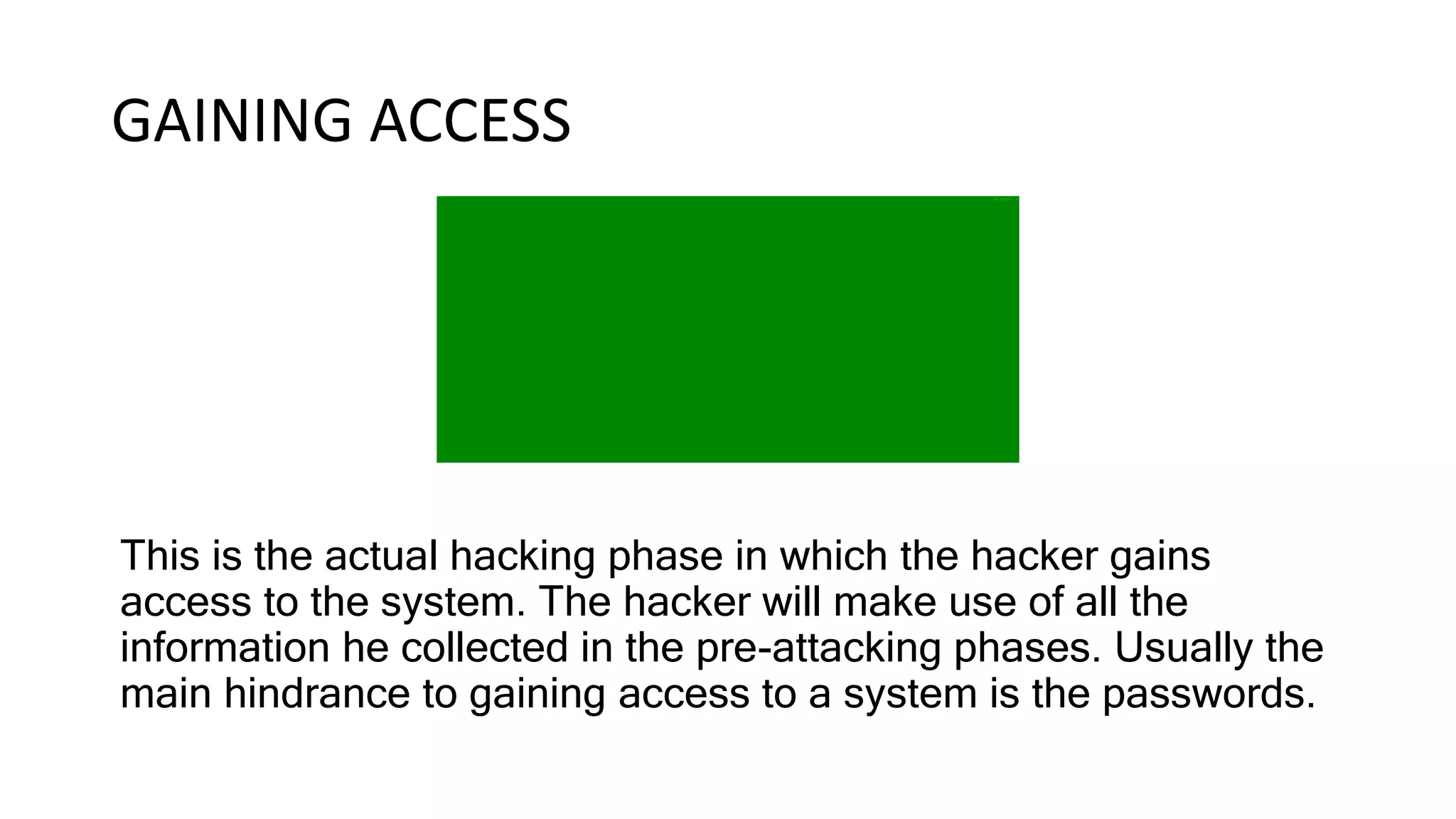 GAINING ACCESS
This is the actual hacking phase in which the hacker gains
access to the system. The hacker will make use of all the
information he collected in the pre-attacking phases. Usually the
main hindrance to gaining access to a system is the passwords.
 