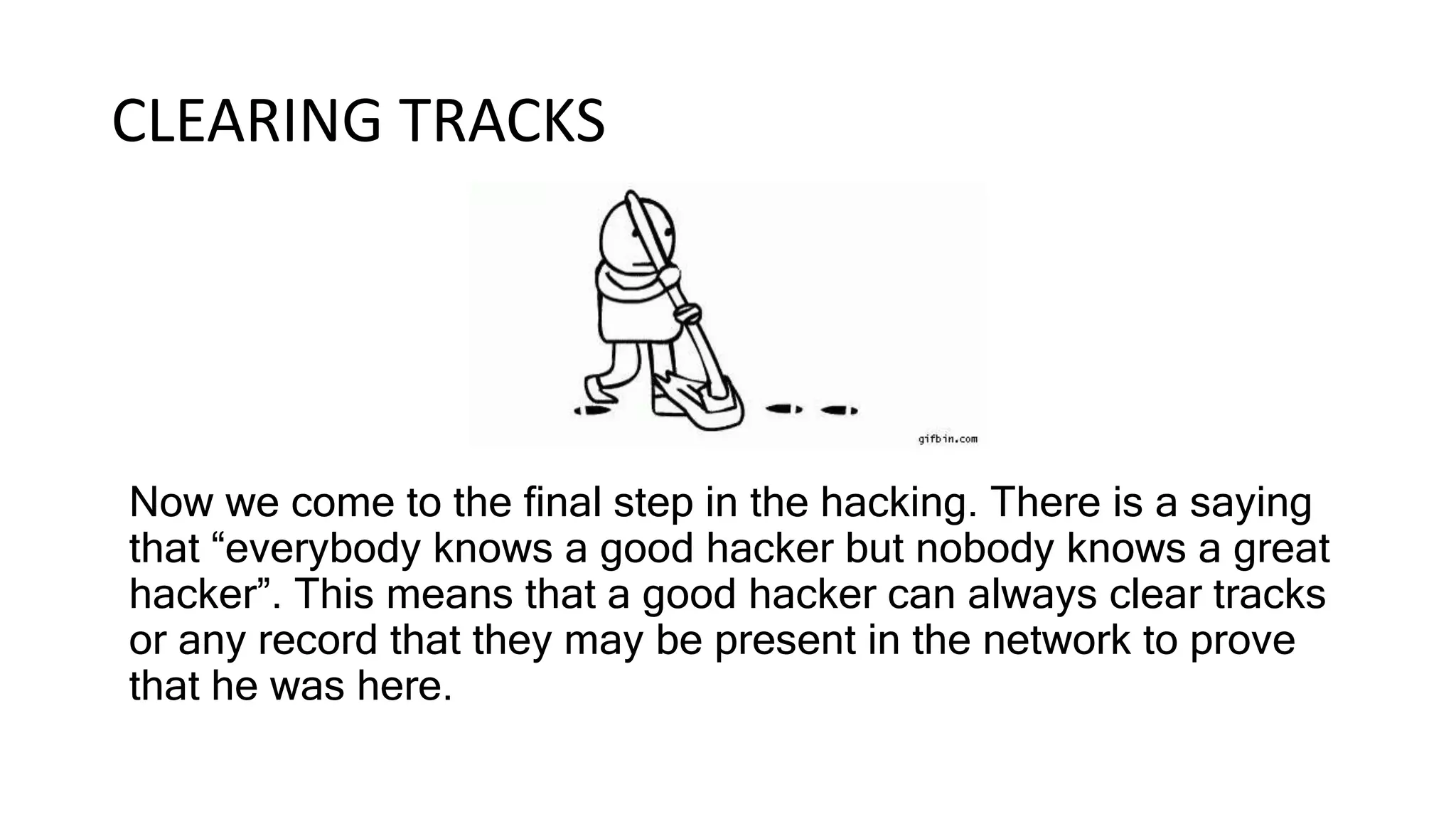 CLEARING TRACKS
Now we come to the final step in the hacking. There is a saying
that “everybody knows a good hacker but nobody knows a great
hacker”. This means that a good hacker can always clear tracks
or any record that they may be present in the network to prove
that he was here.
 