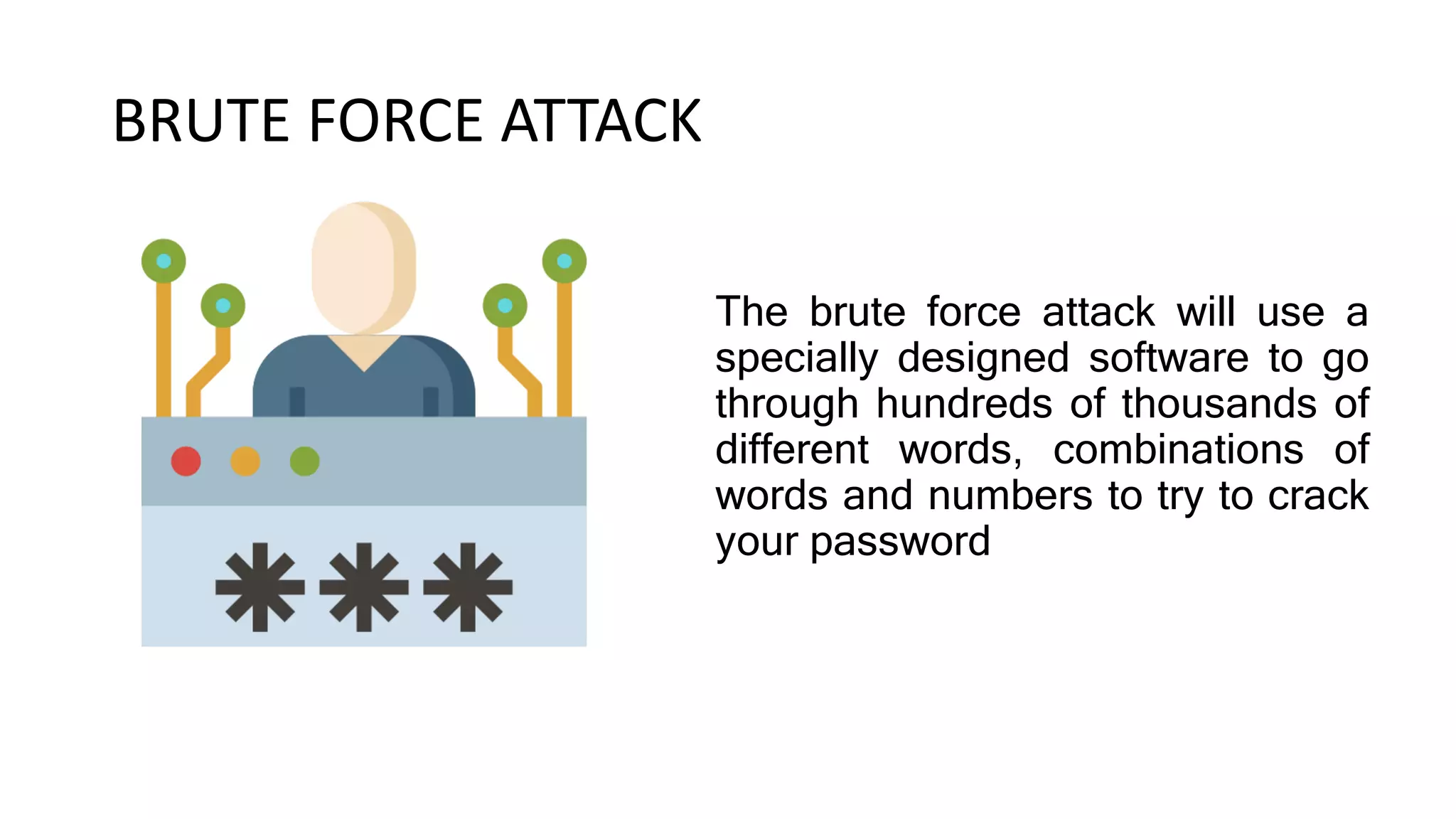BRUTE FORCE ATTACK
The brute force attack will use a
specially designed software to go
through hundreds of thousands of
different words, combinations of
words and numbers to try to crack
your password
 