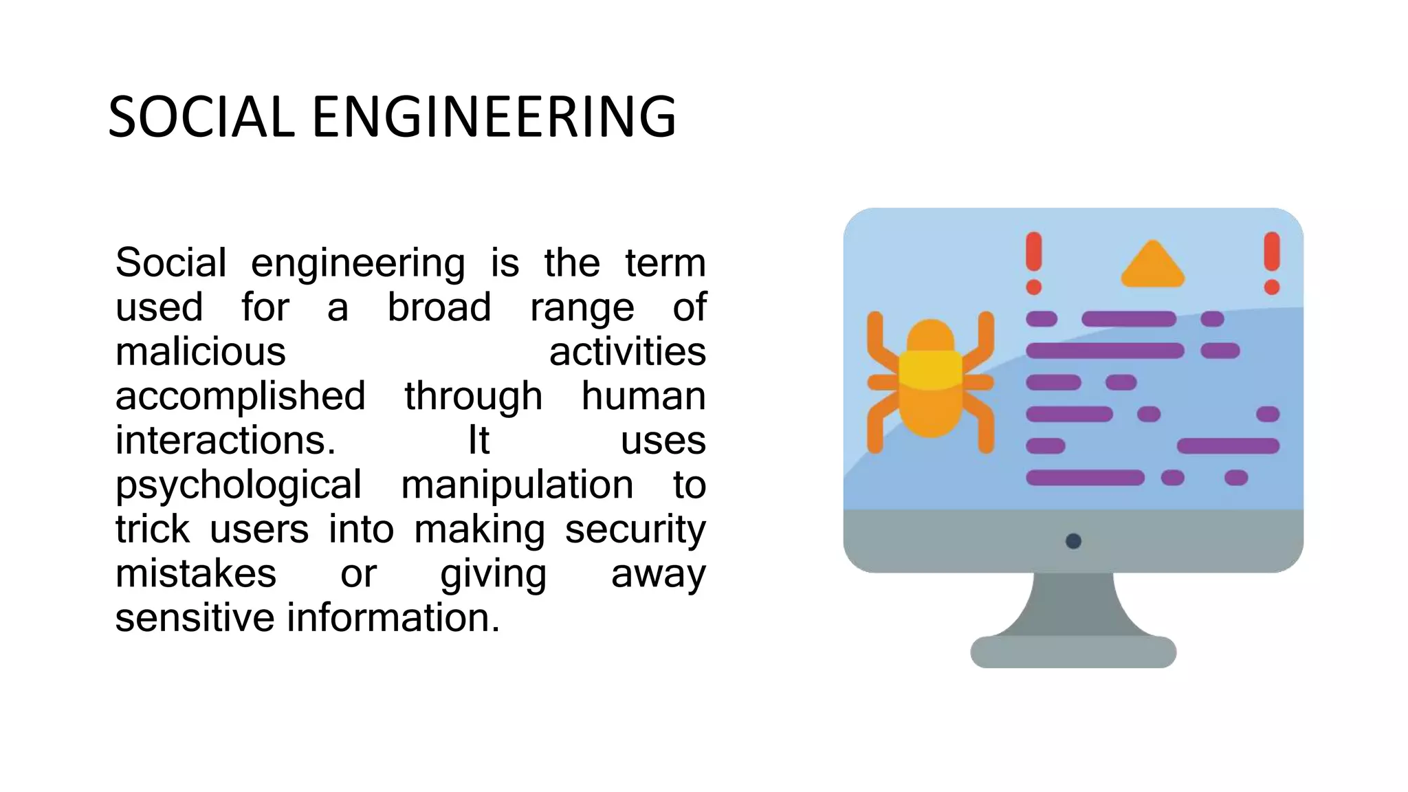 SOCIAL ENGINEERING
Social engineering is the term
used for a broad range of
malicious activities
accomplished through human
interactions. It uses
psychological manipulation to
trick users into making security
mistakes or giving away
sensitive information.
 