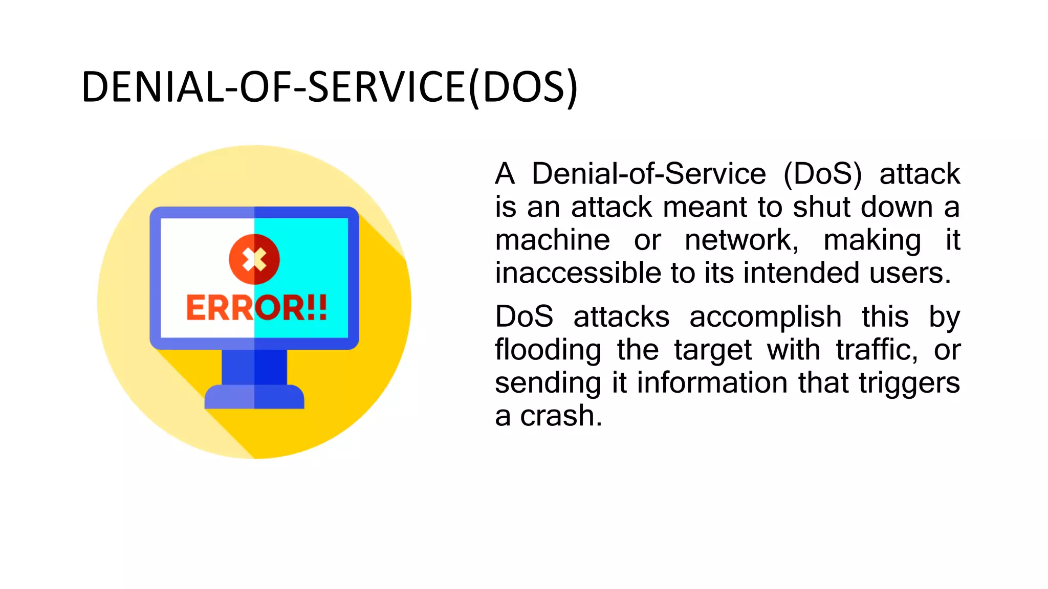 DENIAL-OF-SERVICE(DOS)
A Denial-of-Service (DoS) attack
is an attack meant to shut down a
machine or network, making it
inaccessible to its intended users.
DoS attacks accomplish this by
flooding the target with traffic, or
sending it information that triggers
a crash.
 