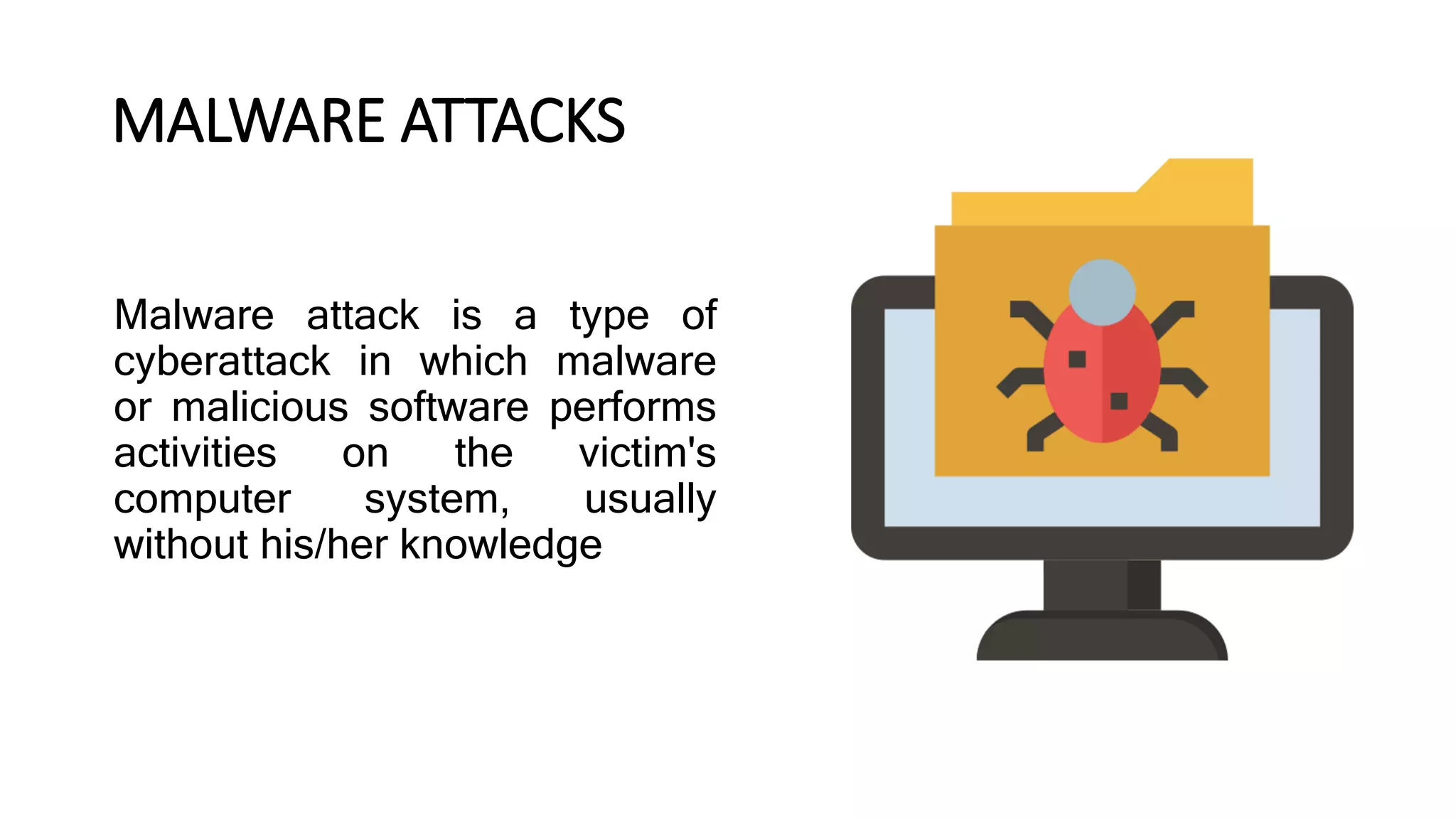 Malware attack is a type of
cyberattack in which malware
or malicious software performs
activities on the victim's
computer system, usually
without his/her knowledge
MALWARE ATTACKS
 
