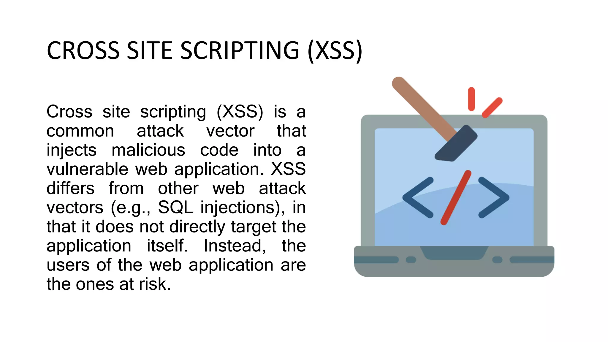 CROSS SITE SCRIPTING (XSS)
Cross site scripting (XSS) is a
common attack vector that
injects malicious code into a
vulnerable web application. XSS
differs from other web attack
vectors (e.g., SQL injections), in
that it does not directly target the
application itself. Instead, the
users of the web application are
the ones at risk.
 