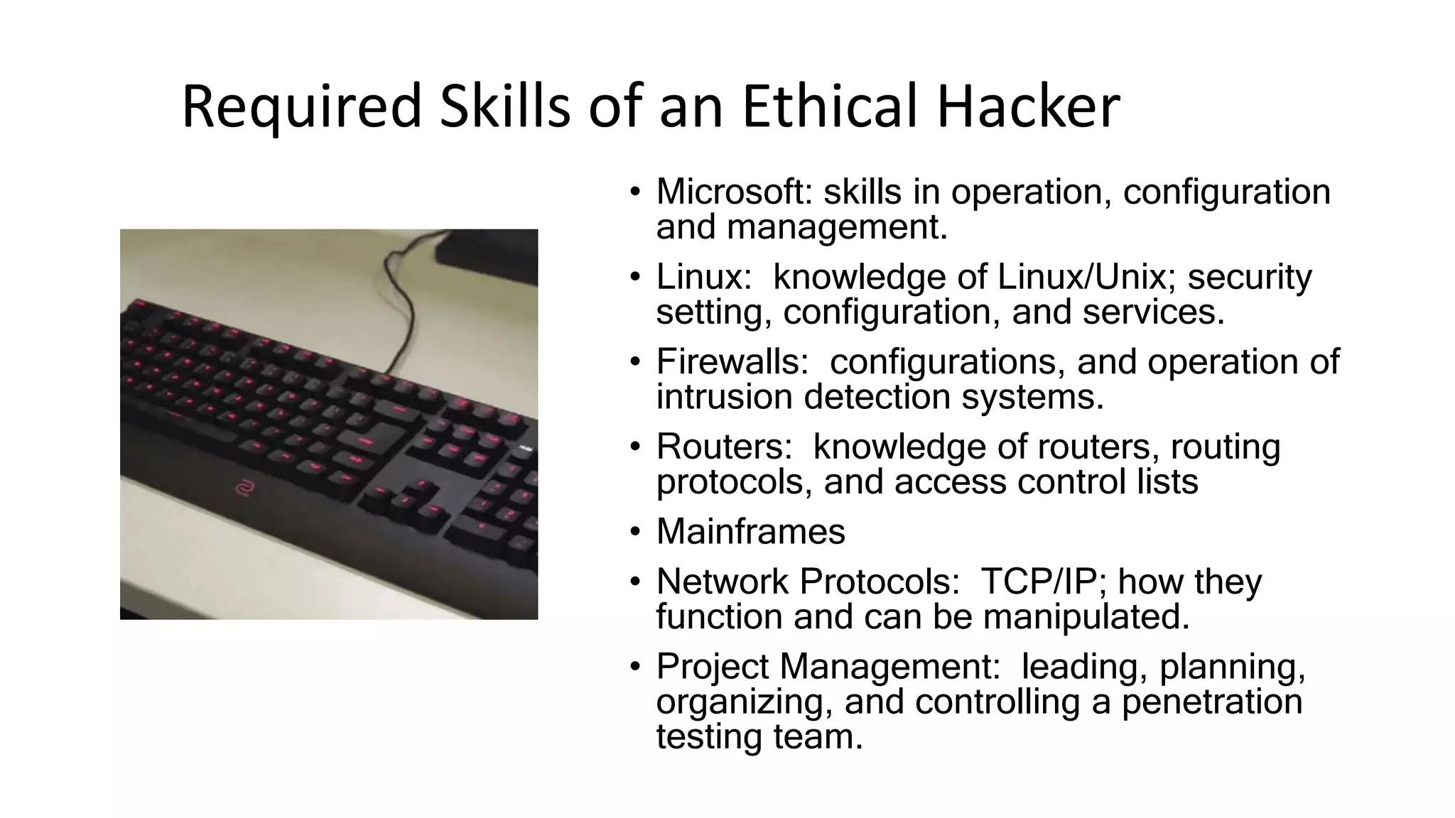 Required Skills of an Ethical Hacker
• Microsoft: skills in operation, configuration
and management.
• Linux: knowledge of Linux/Unix; security
setting, configuration, and services.
• Firewalls: configurations, and operation of
intrusion detection systems.
• Routers: knowledge of routers, routing
protocols, and access control lists
• Mainframes
• Network Protocols: TCP/IP; how they
function and can be manipulated.
• Project Management: leading, planning,
organizing, and controlling a penetration
testing team.
 
