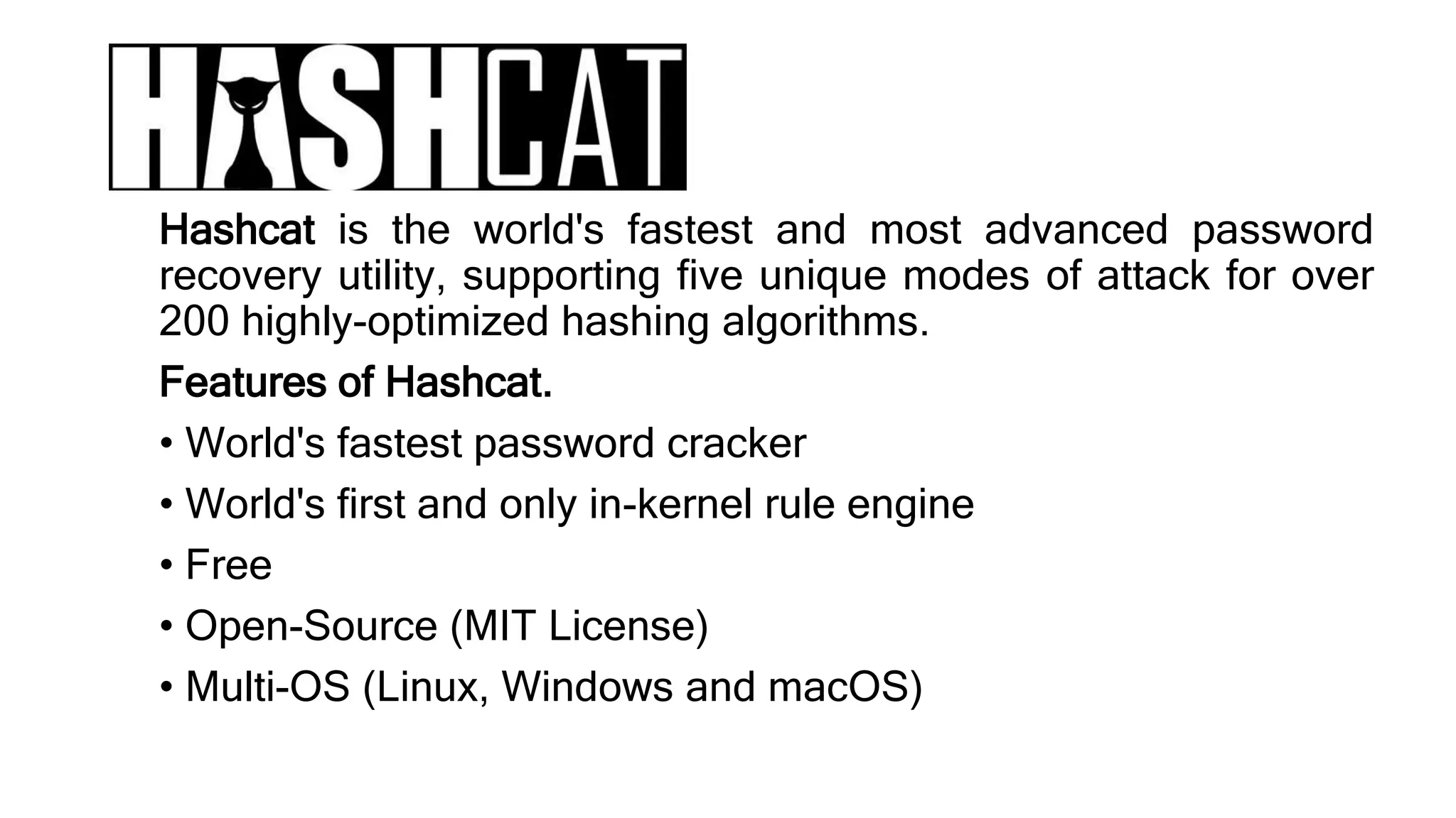 Hashcat is the world's fastest and most advanced password
recovery utility, supporting five unique modes of attack for over
200 highly-optimized hashing algorithms.
Features of Hashcat.
• World's fastest password cracker
• World's first and only in-kernel rule engine
• Free
• Open-Source (MIT License)
• Multi-OS (Linux, Windows and macOS)
 