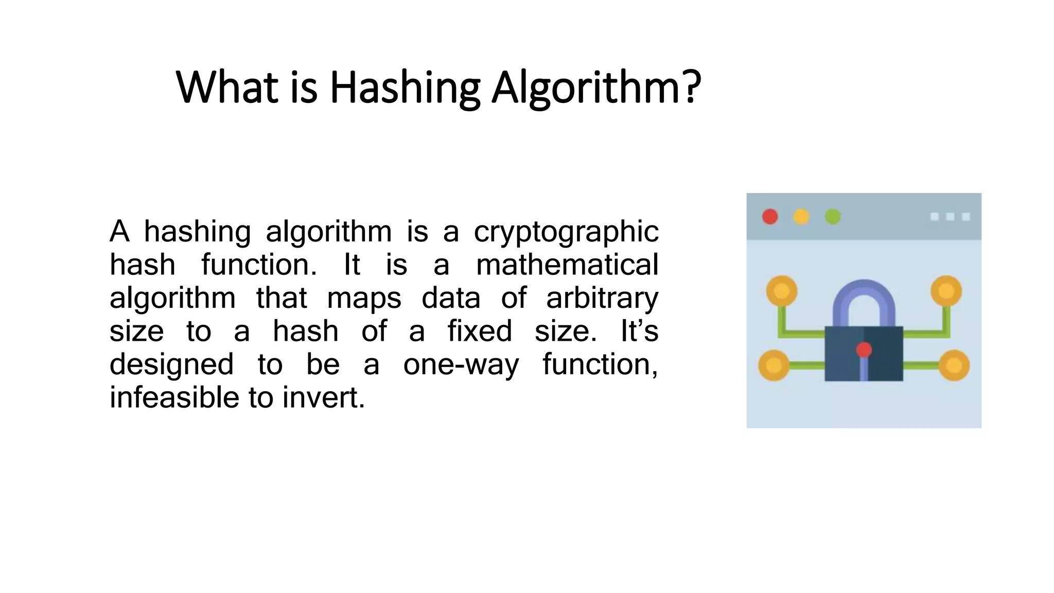 What is Hashing Algorithm?
A hashing algorithm is a cryptographic
hash function. It is a mathematical
algorithm that maps data of arbitrary
size to a hash of a fixed size. It’s
designed to be a one-way function,
infeasible to invert.
 