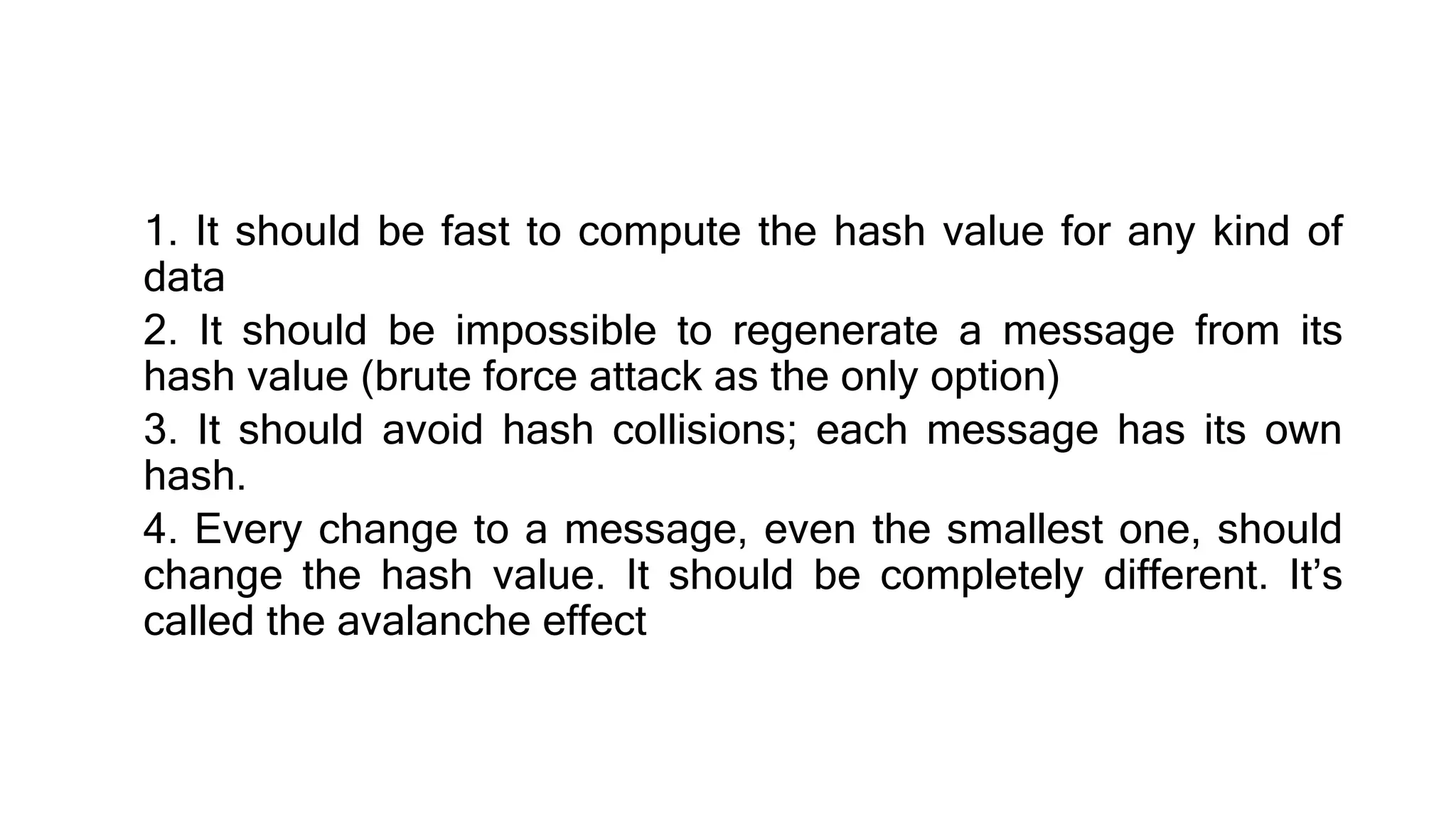 1. It should be fast to compute the hash value for any kind of
data
2. It should be impossible to regenerate a message from its
hash value (brute force attack as the only option)
3. It should avoid hash collisions; each message has its own
hash.
4. Every change to a message, even the smallest one, should
change the hash value. It should be completely different. It’s
called the avalanche effect
 