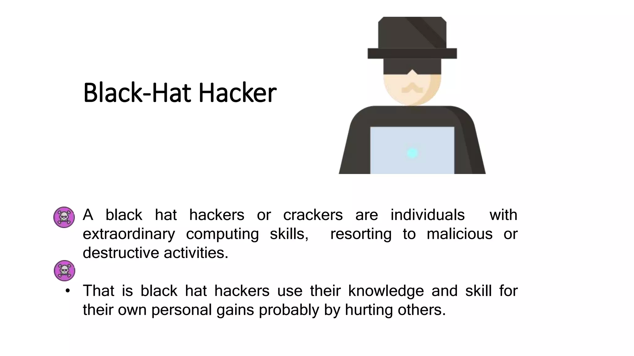Black-Hat Hacker
• A black hat hackers or crackers are individuals with
extraordinary computing skills, resorting to malicious or
destructive activities.
• That is black hat hackers use their knowledge and skill for
their own personal gains probably by hurting others.
 