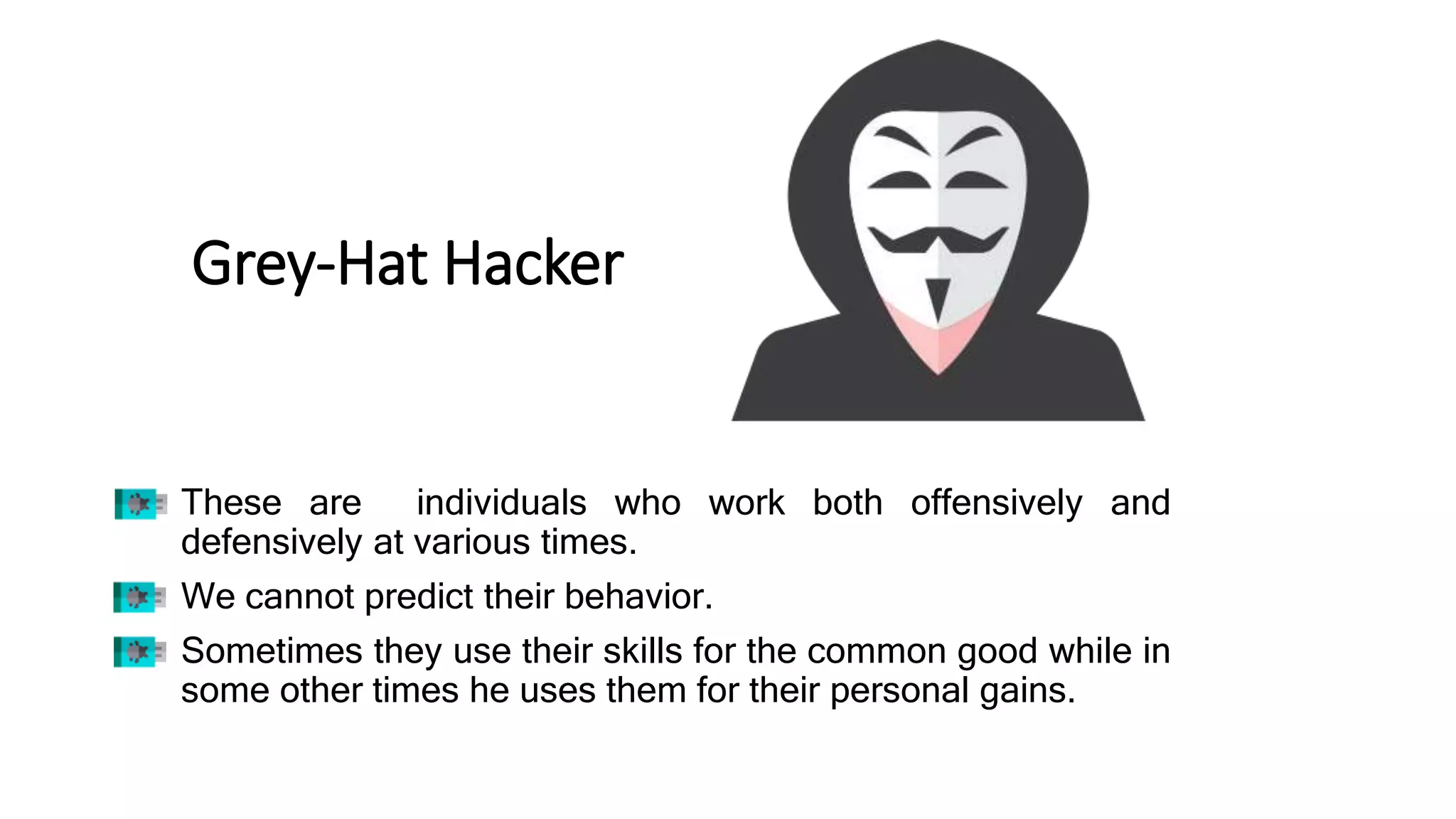 Grey-Hat Hacker
• These are individuals who work both offensively and
defensively at various times.
• We cannot predict their behavior.
• Sometimes they use their skills for the common good while in
some other times he uses them for their personal gains.
 