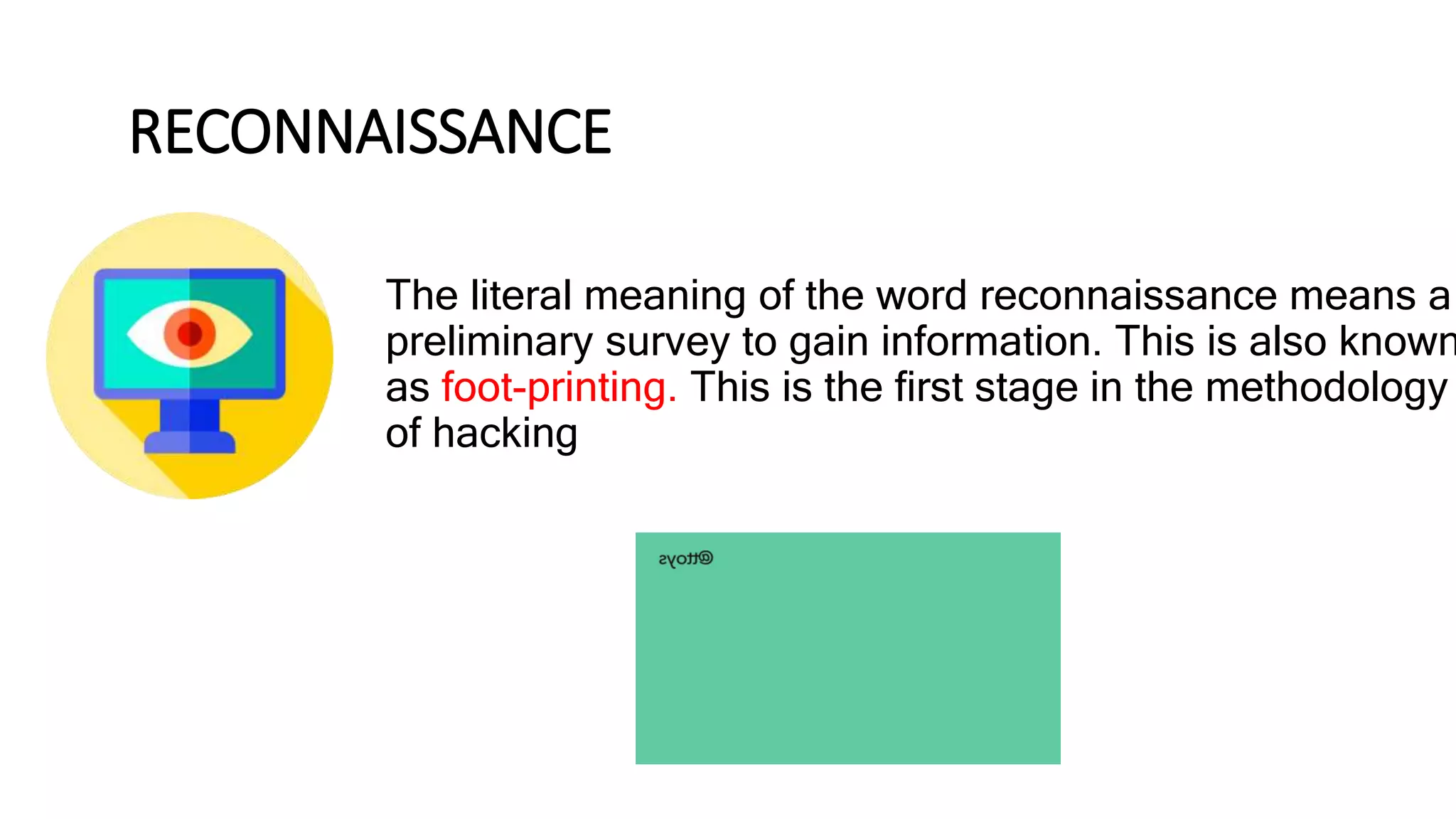 RECONNAISSANCE
The literal meaning of the word reconnaissance means a
preliminary survey to gain information. This is also known
as foot-printing. This is the first stage in the methodology
of hacking
 