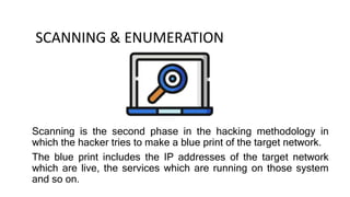 SCANNING & ENUMERATION
Scanning is the second phase in the hacking methodology in
which the hacker tries to make a blue print of the target network.
The blue print includes the IP addresses of the target network
which are live, the services which are running on those system
and so on.
 