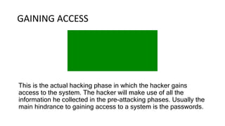 GAINING ACCESS
This is the actual hacking phase in which the hacker gains
access to the system. The hacker will make use of all the
information he collected in the pre-attacking phases. Usually the
main hindrance to gaining access to a system is the passwords.
 