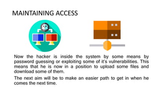 MAINTAINING ACCESS
Now the hacker is inside the system by some means by
password guessing or exploiting some of it’s vulnerabilities. This
means that he is now in a position to upload some files and
download some of them.
The next aim will be to make an easier path to get in when he
comes the next time.
 