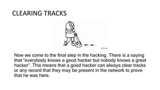 CLEARING TRACKS
Now we come to the final step in the hacking. There is a saying
that “everybody knows a good hacker but nobody knows a great
hacker”. This means that a good hacker can always clear tracks
or any record that they may be present in the network to prove
that he was here.
 