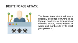 BRUTE FORCE ATTACK
The brute force attack will use a
specially designed software to go
through hundreds of thousands of
different words, combinations of
words and numbers to try to crack
your password
 