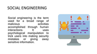 SOCIAL ENGINEERING
Social engineering is the term
used for a broad range of
malicious activities
accomplished through human
interactions. It uses
psychological manipulation to
trick users into making security
mistakes or giving away
sensitive information.
 