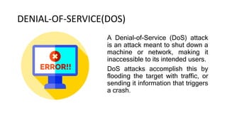 DENIAL-OF-SERVICE(DOS)
A Denial-of-Service (DoS) attack
is an attack meant to shut down a
machine or network, making it
inaccessible to its intended users.
DoS attacks accomplish this by
flooding the target with traffic, or
sending it information that triggers
a crash.
 