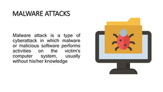 Malware attack is a type of
cyberattack in which malware
or malicious software performs
activities on the victim's
computer system, usually
without his/her knowledge
MALWARE ATTACKS
 
