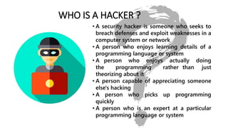 WHO IS A HACKER ?
• A security hacker is someone who seeks to
breach defenses and exploit weaknesses in a
computer system or network
• A person who enjoys learning details of a
programming language or system
• A person who enjoys actually doing
the programming rather than just
theorizing about it
• A person capable of appreciating someone
else's hacking
• A person who picks up programming
quickly
• A person who is an expert at a particular
programming language or system
 