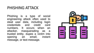 PHISHING ATTACK
Phishing is a type of social
engineering attack often used to
steal user data, including login
credentials and credit card
numbers. It occurs when an
attacker, masquerading as a
trusted entity, dupes a victim into
opening an email, instant
message, or text message.
 