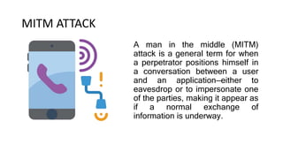 MITM ATTACK
A man in the middle (MITM)
attack is a general term for when
a perpetrator positions himself in
a conversation between a user
and an application—either to
eavesdrop or to impersonate one
of the parties, making it appear as
if a normal exchange of
information is underway.
 