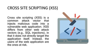 CROSS SITE SCRIPTING (XSS)
Cross site scripting (XSS) is a
common attack vector that
injects malicious code into a
vulnerable web application. XSS
differs from other web attack
vectors (e.g., SQL injections), in
that it does not directly target the
application itself. Instead, the
users of the web application are
the ones at risk.
 