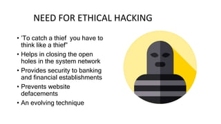 NEED FOR ETHICAL HACKING
• ’To catch a thief you have to
think like a thief”
• Helps in closing the open
holes in the system network
• Provides security to banking
and financial establishments
• Prevents website
defacements
• An evolving technique
 