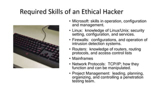 Required Skills of an Ethical Hacker
• Microsoft: skills in operation, configuration
and management.
• Linux: knowledge of Linux/Unix; security
setting, configuration, and services.
• Firewalls: configurations, and operation of
intrusion detection systems.
• Routers: knowledge of routers, routing
protocols, and access control lists
• Mainframes
• Network Protocols: TCP/IP; how they
function and can be manipulated.
• Project Management: leading, planning,
organizing, and controlling a penetration
testing team.
 