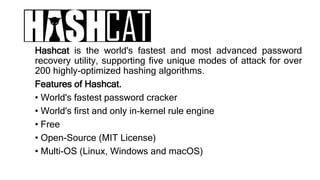 Hashcat is the world's fastest and most advanced password
recovery utility, supporting five unique modes of attack for over
200 highly-optimized hashing algorithms.
Features of Hashcat.
• World's fastest password cracker
• World's first and only in-kernel rule engine
• Free
• Open-Source (MIT License)
• Multi-OS (Linux, Windows and macOS)
 