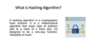 What is Hashing Algorithm?
A hashing algorithm is a cryptographic
hash function. It is a mathematical
algorithm that maps data of arbitrary
size to a hash of a fixed size. It’s
designed to be a one-way function,
infeasible to invert.
 