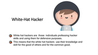 White-Hat Hacker
• White hat hackers are those individuals professing hacker
skills and using them for defensive purposes.
• This means that the white hat hackers use their knowledge and
skill for the good of others and for the common good.
 