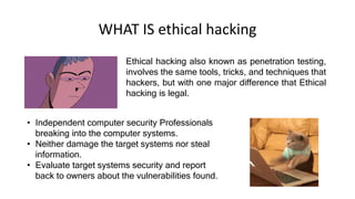 WHAT IS ethical hacking
Ethical hacking also known as penetration testing,
involves the same tools, tricks, and techniques that
hackers, but with one major difference that Ethical
hacking is legal.
• Independent computer security Professionals
breaking into the computer systems.
• Neither damage the target systems nor steal
information.
• Evaluate target systems security and report
back to owners about the vulnerabilities found.
 