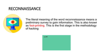 RECONNAISSANCE
The literal meaning of the word reconnaissance means a
preliminary survey to gain information. This is also known
as foot-printing. This is the first stage in the methodology
of hacking
 