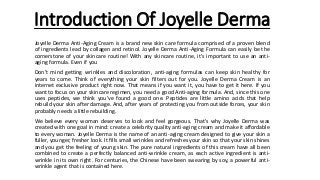 Introduction Of Joyelle Derma
Joyelle Derma Anti-Aging Cream is a brand new skin care formula comprised of a proven blend
of ingredients lead by collagen and retinol. Joyelle Derma Anti-Aging Formula can easily be the
cornerstone of your skincare routine! With any skincare routine, it’s important to use an anti-
aging formula. Even if you
Don’t mind getting wrinkles and discoloration, anti-aging formulas can keep skin healthy for
years to come. Think of everything your skin filters out for you. Joyelle Derma Cream is an
internet exclusive product right now. That means if you want it, you have to get it here. If you
want to focus on your skincare regimen, you need a good Anti-aging formula. And, since this one
uses peptides, we think you’ve found a good one. Peptides are little amino acids that help
rebuild your skin after damage. And, after years of protecting you from outside forces, your skin
probably needs a little rebuilding.
We believe every woman deserves to look and feel gorgeous. That's why Joyelle Derma was
created with one goal in mind: create a celebrity quality anti-aging cream and make it affordable
to every woman. Joyelle Derma is the name of an anti-aging cream designed to give your skin a
fuller, younger, fresher look. It fills small wrinkles and refreshes your skin so that your skin shines
and you get the feeling of young skin. The pure natural ingredients of this cream have all been
combined to create a perfectly balanced anti-wrinkle cream, as each active ingredient is anti-
wrinkle in its own right. For centuries, the Chinese have been swearing by soy, a powerful anti-
wrinkle agent that is contained here.
 