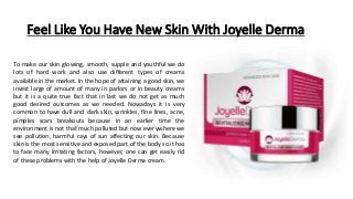 Feel Like You Have New Skin With Joyelle Derma
To make our skin glowing, smooth, supple and youthful we do
lots of hard work and also use different types of creams
available in the market. In the hope of attaining a good skin, we
invest large of amount of many in parlors or in beauty creams
but it is a quite true fact that in last we do not get as much
good desired outcomes as we needed. Nowadays it is very
common to have dull and dark skin, wrinkles, fine lines, acne,
pimples scars breakouts because in an earlier time the
environment is not that much polluted but now everywhere we
see pollution, harmful rays of sun affecting our skin. Because
skin is the most sensitive and exposed part of the body so it has
to face many irritating factors, however, one can get easily rid
of these problems with the help of Joyelle Derma cream.
 