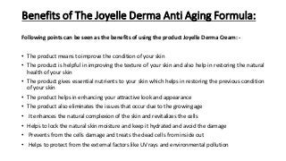Benefits of The Joyelle Derma Anti Aging Formula:
Following points can be seen as the benefits of using the product Joyelle Derma Cream: -
• The product means to improve the condition of your skin
• The product is helpful in improving the texture of your skin and also help in restoring the natural
health of your skin
• The product gives essential nutrients to your skin which helps in restoring the previous condition
of your skin
• The product helps in enhancing your attractive look and appearance
• The product also eliminates the issues that occur due to the growing age
• It enhances the natural complexion of the skin and revitalizes the cells
• Helps to lock the natural skin moisture and keep it hydrated and avoid the damage
• Prevents from the cells damage and treats the dead cells from inside out
• Helps to protect from the external factors like UV rays and environmental pollution
 