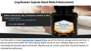 Ling Booster Capsule Boost Male Enhancement
You'll be able to create Ling Booster Capsule Price use of this herb at any age and at any time. It
assures quick result while not inducing any aspect result on user. Lifestyle plays a nice role in
improving the functioning of hormones. Obesity may be a main cause that may lead manner to
testosterone deficiency.
 
