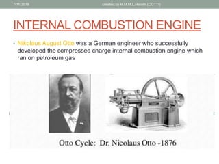 INTERNAL COMBUSTION ENGINE
? Nikolaus August Otto was a German engineer who successfully
developed the compressed charge internal combustion engine which
ran on petroleum gas
7/11/2019 created by H.M.M.L.Herath (CGTTI)
 