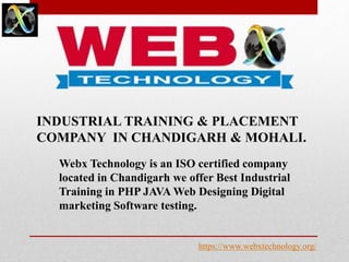 INDUSTRIAL TRAINING & PLACEMENT
COMPANY IN CHANDIGARH & MOHALI.
Webx Technology is an ISO certified company
located in Chandigarh we offer Best Industrial
Training in PHP JAVA Web Designing Digital
marketing Software testing.
https://www.webxtechnology.org/
 