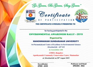 Certificate
THIS CERTIFICATE IS PROUDLY PRESENTED TO
for having participated in the
ENVIRONMENTAL AWARENESS RALLY – 2019
Organized by
MANONMANIAM SUNDARANAR UNIVERSITY
Sri Paramakalyani Centre of Excellence in Environmental Sciences
Alwarkurichi – 627 412
in Association with
ATREE, Bangalore
Agasthyamalai Community Conservation Centre, Manimuthar
at Alwarkurichi on 30th August 2019
Co-ordinator
ATREE - ACCC
Professor and Head
SPKCEES - MSU
“Go Green, Be Green, Stay Green”
 