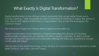 What Exactly Is Digital Transformation?
Digital transformation is one of those modern buzzwords that can get easily thrown out in
business meetings – often by people who don’t understand its meaning or impact. But without a
clear idea of what digital transformation is, many leaders have a hard time leveraging it for
maximum impact.
The Enterprisers Project from Redhat defines digital transformation as:
“Digital transformation is the integration of digital technology into all areas of a business,
fundamentally changing how you operate and deliver value to customers. It’s also a cultural
change that requires organizations to continually challenge the status quo, experiment, and get
comfortable with failure.”
The key here is how digital technology infuses all parts of a business to improve operations, create
better products, and make customers happy.
 