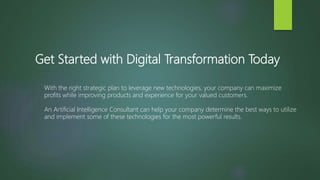 Get Started with Digital Transformation Today
With the right strategic plan to leverage new technologies, your company can maximize
profits while improving products and experience for your valued customers.
An Artificial Intelligence Consultant can help your company determine the best ways to utilize
and implement some of these technologies for the most powerful results.
 