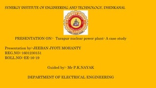 SYNERGY INSTITUTE OF ENGINEERING AND TECHNOLOGY, DHENKANAL
PRESENTATION ON:- Tarapur nuclear power plant- A case study
Presentation by:-JEEBAN JYOTI MOHANTY
REG.NO:-1601230151
ROLL.NO:-EE-16-19
Guided by:- Mr P.K.NAYAK
DEPARTMENT OF ELECTRICAL ENGINEERING
 