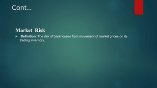 Cont…
Market Risk
 Definition: The risk of bank losses from movement of market prices on its
trading inventory.
 