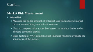 Cont….
Market Risk Measurement
 Value-at-Risk
Measure the dollar amount of potential loss from adverse market
moves in an ordinary market environment
Used to compare risks across businesses, to monitor limits and to
allocate economic capital
Back-testing of VAR against actual financial results to evaluate the
soundness of the model.
 