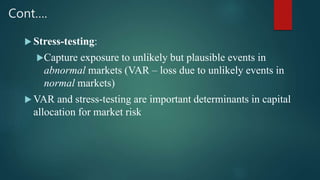 Cont….
 Stress-testing:
Capture exposure to unlikely but plausible events in
abnormal markets (VAR – loss due to unlikely events in
normal markets)
 VAR and stress-testing are important determinants in capital
allocation for market risk
 