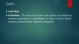 Cont…
Credit Risk
 Definition: The risk of loss due to the failure of a borrower,
endorser, guarantor or counterparty to repay a loan or honor
another predetermined financial obligation
 