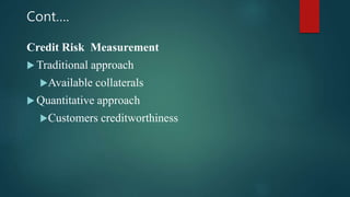 Cont….
Credit Risk Measurement
 Traditional approach
Available collaterals
 Quantitative approach
Customers creditworthiness
 