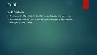 Cont…
Credit Risk Policy
 Formulate credit policies, limits, allowance adequacy and guidelines
 Independent from the groups that approve and support credit activities
 Manage problem credits
 